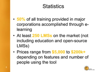 Statistics

    • 50% of all training provided in major
      corporations accomplished through e-
      learning
    • At least 250 LMSs on the market (not
      including education and open-source
      LMSs)
    • Prices range from $5,000 to $200k+
      depending on features and number of
      people using the tool
5
 