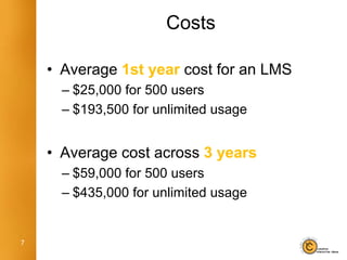 Costs

    • Average 1st year cost for an LMS
      – $25,000 for 500 users
      – $193,500 for unlimited usage


    • Average cost across 3 years
      – $59,000 for 500 users
      – $435,000 for unlimited usage


7
 