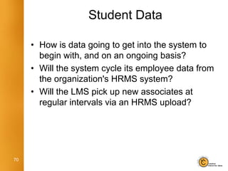 Student Data

     • How is data going to get into the system to
       begin with, and on an ongoing basis?
     • Will the system cycle its employee data from
       the organization's HRMS system?
     • Will the LMS pick up new associates at
       regular intervals via an HRMS upload?




70
 