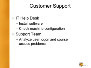 Customer Support

     • IT Help Desk
       – Install software
       – Check machine configuration
     • Support Team
       – Analyze user logon and course
         access problems




71
 
