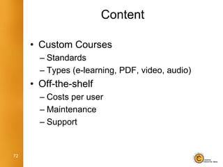 Content

     • Custom Courses
       – Standards
       – Types (e-learning, PDF, video, audio)
     • Off-the-shelf
       – Costs per user
       – Maintenance
       – Support


72
 