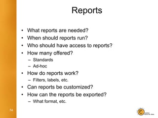 Reports

     •   What reports are needed?
     •   When should reports run?
     •   Who should have access to reports?
     •   How many offered?
         – Standards
         – Ad-hoc
     • How do reports work?
         – Filters, labels, etc.
     • Can reports be customized?
     • How can the reports be exported?
         – What format, etc.
74
 