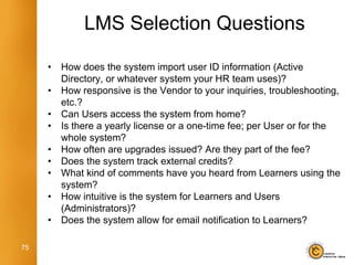 LMS Selection Questions

     •   How does the system import user ID information (Active
         Directory, or whatever system your HR team uses)?
     •   How responsive is the Vendor to your inquiries, troubleshooting,
         etc.?
     •   Can Users access the system from home?
     •   Is there a yearly license or a one-time fee; per User or for the
         whole system?
     •   How often are upgrades issued? Are they part of the fee?
     •   Does the system track external credits?
     •   What kind of comments have you heard from Learners using the
         system?
     •   How intuitive is the system for Learners and Users
         (Administrators)?
     •   Does the system allow for email notification to Learners?

75
 