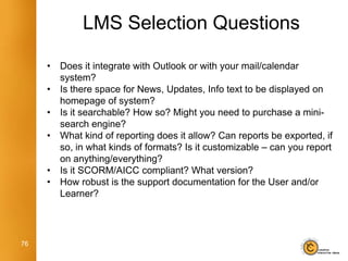 LMS Selection Questions

     •   Does it integrate with Outlook or with your mail/calendar
         system?
     •   Is there space for News, Updates, Info text to be displayed on
         homepage of system?
     •   Is it searchable? How so? Might you need to purchase a mini-
         search engine?
     •   What kind of reporting does it allow? Can reports be exported, if
         so, in what kinds of formats? Is it customizable – can you report
         on anything/everything?
     •   Is it SCORM/AICC compliant? What version?
     •   How robust is the support documentation for the User and/or
         Learner?




76
 