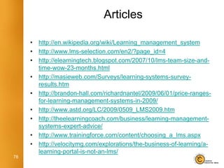 Articles

     •   http://en.wikipedia.org/wiki/Learning_management_system
     •   http://www.lms-selection.com/en2/?page_id=4
     •   http://elearningtech.blogspot.com/2007/10/lms-team-size-and-
         time-wow-23-months.html
     •   http://masieweb.com/Surveys/learning-systems-survey-
         results.htm
     •   http://brandon-hall.com/richardnantel/2009/06/01/price-ranges-
         for-learning-management-systems-in-2009/
     •   http://www.astd.org/LC/2009/0509_LMS2009.htm
     •   http://theelearningcoach.com/business/learning-management-
         systems-expert-advice/
     •   http://www.trainingforce.com/content/choosing_a_lms.aspx
     •   http://velocitymg.com/explorations/the-business-of-learning/a-
         learning-portal-is-not-an-lms/
78
 