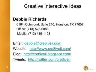 Creative Interactive Ideas

     Debbie Richards
       6164 Richmond, Suite 210, Houston, TX 77057
       Office: (713) 523-0888
       Mobile: (713) 419-1198


     Email: debbie@cre8iveii.com
     Website: http://www.cre8iveii.com/
     Blog: http://cre8iveii.blogspot.com/
     Tweets: http://twitter.com/cre8iveii
79
 