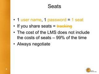 Seats

    • 1 user name, 1 password = 1 seat
    • If you share seats = tracking
    • The cost of the LMS does not include
      the costs of seats – 99% of the time
    • Always negotiate




8
 