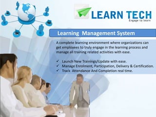 Learning Management System
A complete learning environment where organizations can
get employees to truly engage in the learning process and
manage all training related activities with ease.

 Launch New Trainings/Update with ease.
 Manage Enrolment, Participation, Delivery & Certification.
 Track Attendance And Completion real time.
 