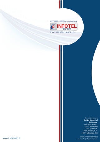 Per informazioni:
Network G.T.C.
84091 Battipaglia
Tel. 028 346474
Fax 0828 319580
www.networkgtc.it
E-mail: comunicazione@networkgtc.it
Per informazioni:
Infotel Sistemi srl
Sede legale:
Via Luigi Luciani, 1
00197 Roma (RM)
Sede operativa :
Via B. Ricasoli, n. 75
84091 Battipaglia (SA)
www.consorzioinfotel.it
E-mail: info@infotelsistemi.itwww.sgslweb.it
W W W . C O N S O R Z I O I N F O T E L . I T
SOFTWARE - RICERCA - FORMAZIONE
SISTEMI
 