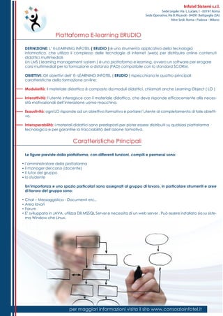 Piattaforma E-learning ERUDIO
Caratteristiche Principali
per maggiori informazioni visita il sito www.consorzioinfotel.itper maggiori informazioni visita il sito www.consorzioinfotel.it
Infotel Sistemi s.r.l.
Sede Legale: Via L.Luciani,1 - 00197 Roma
Sede Operativa: Via B. Ricasoli - 84091 Battipaglia (SA)
Altre Sedi: Roma - Padova - Milano
DEFINIZIONE: L’ E-LEARNING INFOTEL ( ERUDIO ) è uno strumento applicativo della tecnologia
informatica, che utilizza il complesso delle tecnologie di internet (web) per distribuire online contenuti
didattici multimediali.
Un LMS ( learning management system ) è una piattaforma e learning, ovvero un software per erogare
corsi multimediali per la formazione a distanza (FAD) compatibile con lo standard SCORM.
OBIETTIVI: Gli obiettivi dell’ E- LEARNING INFOTEL ( ERUDIO ) rispecchiano le quattro principali
caratteristiche della formazione on-line:
Modularità: il materiale didattico è composto da moduli didattici, chiamati anche Learning Object ( LO )
Interattività: l’utente interagisce con il materiale didattico, che deve risponde efficacemente alle neces-
sità motivazionali dell’interazione uomo-macchina.
Esaustività: ogni LO risponde ad un obiettivo formativo e portare l’utente al completamento di tale obietti-
vo.
Interoperabilità: i materiali didattici sono predisposti per poter essere distribuiti su qualsiasi piattaforma
tecnologica e per garantire la tracciabilità dell’azione formativa.
Le figure previste dalla piattaforma, con differenti funzioni, compiti e permessi sono:
l’amministratore della piattaforma
il manager del corso (docente)
il tutor del gruppo
lo studente
Un’importanza e uno spazio particolari sono assegnati al gruppo di lavoro, in particolare strumenti e aree
di lavoro del gruppo sono:
Chat – Messaggistica - Documenti etc..
Area lavori
Forum
E’ sviluppata in JAVA, utilizza DB MSSQL Server e necessita di un web server . Può essere installato sia su siste-
ma Window che Linux.
 