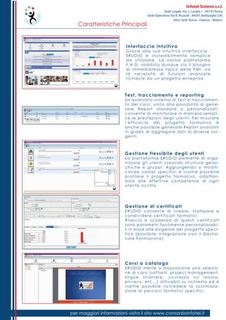 Caratteristiche Principali
per maggiori informazioni visita il sito www.consorzioinfotel.it
Infotel Sistemi s.r.l.
Sede Legale: Via L.Luciani,1 - 00197 Roma
Sede Operativa: Via B. Ricasoli - 84091 Battipaglia (SA)
Altre Sedi: Roma - Padova - Milano
Interfaccia intuitiva
Grazie alla sua intuitiva interfaccia ,
ERUDIO è incredibilmente semplice
da utilizzare. La nostra piattaforma
F.A.D. soddisfa dunque sia il bisogno
di immediatezza tipico delle PMI, sia
la necessità di funzioni avanzate
richieste da un progetto enteprise.
Test, tracciamento e reporting
Un avanzato sistema di Test e tracciamen-
to dei corsi, unito alla possibilità di gene-
rare Report standard o personalizzati,
consente di monitorare in maniera sempli-
ce le prestazioni degli utenti. Per misurare
l’efficacia del progetto formativo è
anche possibile generare Report avanzati
in grado di aggregare dati di diverse sor-
genti.
Gestione flessibile degli utenti
La piattaforma ERUDIO permette di orga-
nizzare gli utenti creando strutture gerar-
chiche e gruppi. Aggiungendo o modifi-
cando campi specifici è inoltre possibile
profilare il progetto formativo, adattan-
dolo alle effettive competenze di ogni
utente iscritto.
Gestione di certificati
ERUDIO consente di creare, stampare e
condividere certificati formativi.
Rilascio e scadenza di questi certificati
sono parametri facilmente personalizzabi-
li in base alle esigenze del progetto speci-
fico (possibile integrazione con il Gestio-
nale Formazione)
Corsi a catalogo
ERUDIO mette a disposizione una selezio-
ne di corsi (softskill, project management,
lingue straniere, sicurezza sul lavoro,
privacy, etc...) attivabili su richiesta ed è
inoltre possibile richiedere la scormizza-
zione di percorsi formativi specifici.
 