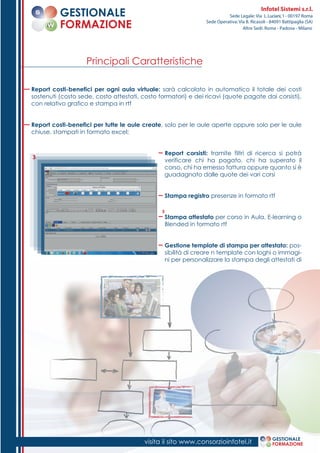 Report costi-benefici per ogni aula virtuale: sarà calcolato in automatico il totale dei costi
sostenuti (costo sede, costo attestati, costo formatori) e dei ricavi (quote pagate dai corsisti),
con relativo grafico e stampa in rtf
Report costi-benefici per tutte le aule create, solo per le aule aperte oppure solo per le aule
chiuse, stampati in formato excel;
Report corsisti: tramite filtri di ricerca si potrà
verificare chi ha pagato, chi ha superato il
corso, chi ha emesso fattura oppure quanto si è
guadagnato dalle quote dei vari corsi
Stampa registro presenze in formato rtf
Stampa attestato per corso in Aula, E-learning o
Blended in formato rtf
Gestione template di stampa per attestato: pos-
sibilità di creare n template con loghi o immagi-
ni per personalizzare la stampa degli attestati di
Principali Caratteristiche
3
3
1. visita il sito www.consorzioinfotel.it GESTIONALE
FORMAZIONE
GESTIONALE
FORMAZIONE
Infotel Sistemi s.r.l.
Sede Legale: Via L.Luciani,1 - 00197 Roma
Sede Operativa: Via B. Ricasoli - 84091 Battipaglia (SA)
Altre Sedi: Roma - Padova - Milano
 