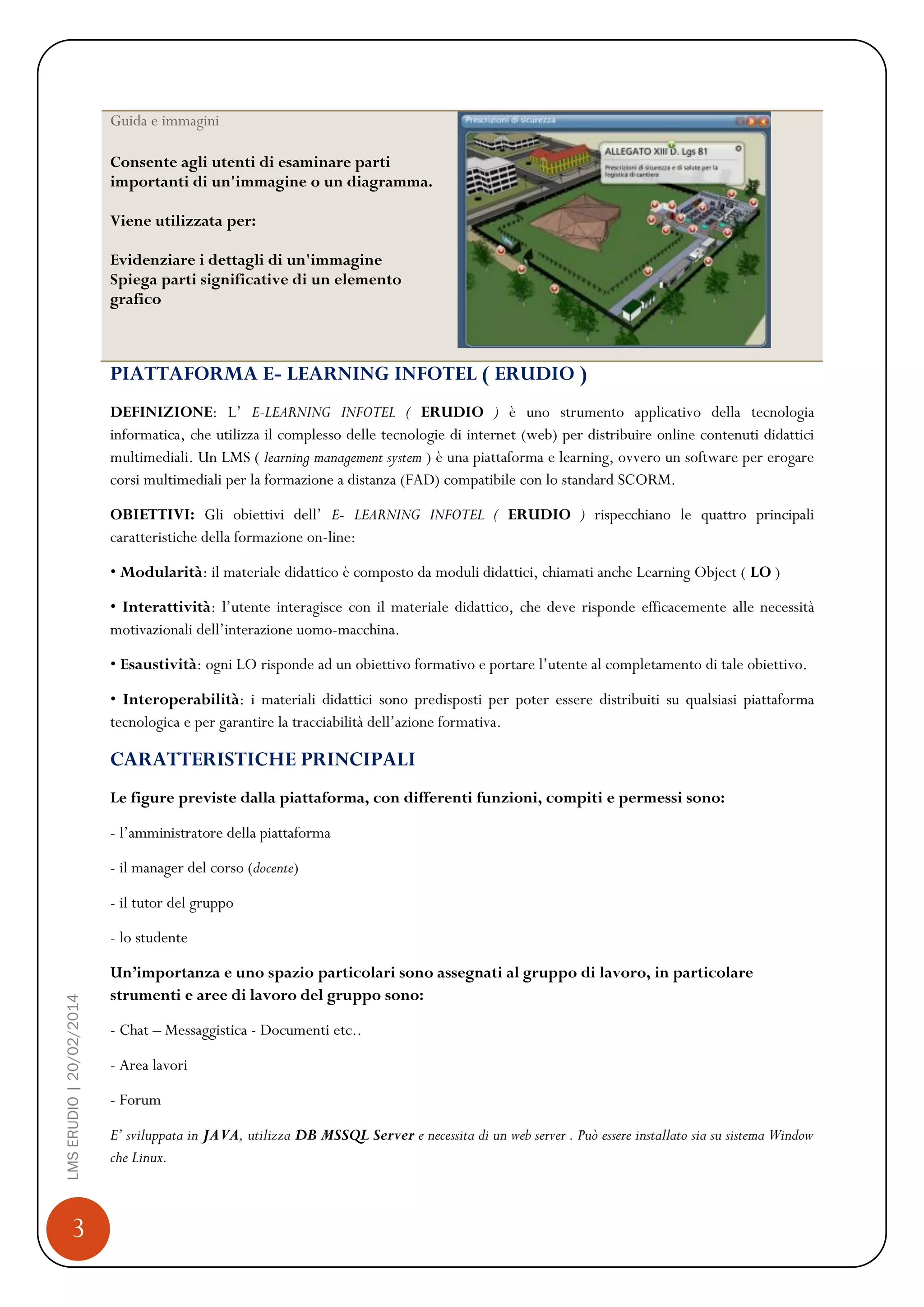 3
LMSERUDIO|20/02/2014
Guida e immagini
Consente agli utenti di esaminare parti
importanti di un'immagine o un diagramma.
Viene utilizzata per:
Evidenziare i dettagli di un'immagine
Spiega parti significative di un elemento
grafico
PIATTAFORMA E- LEARNING INFOTEL ( ERUDIO )
DEFINIZIONE: L’ E-LEARNING INFOTEL ( ERUDIO ) è uno strumento applicativo della tecnologia
informatica, che utilizza il complesso delle tecnologie di internet (web) per distribuire online contenuti didattici
multimediali. Un LMS ( learning management system ) è una piattaforma e learning, ovvero un software per erogare
corsi multimediali per la formazione a distanza (FAD) compatibile con lo standard SCORM.
OBIETTIVI: Gli obiettivi dell’ E- LEARNING INFOTEL ( ERUDIO ) rispecchiano le quattro principali
caratteristiche della formazione on-line:
• Modularità: il materiale didattico è composto da moduli didattici, chiamati anche Learning Object ( LO )
• Interattività: l’utente interagisce con il materiale didattico, che deve risponde efficacemente alle necessità
motivazionali dell’interazione uomo-macchina.
• Esaustività: ogni LO risponde ad un obiettivo formativo e portare l’utente al completamento di tale obiettivo.
• Interoperabilità: i materiali didattici sono predisposti per poter essere distribuiti su qualsiasi piattaforma
tecnologica e per garantire la tracciabilità dell’azione formativa.
CARATTERISTICHE PRINCIPALI
Le figure previste dalla piattaforma, con differenti funzioni, compiti e permessi sono:
- l’amministratore della piattaforma
- il manager del corso (docente)
- il tutor del gruppo
- lo studente
Un’importanza e uno spazio particolari sono assegnati al gruppo di lavoro, in particolare
strumenti e aree di lavoro del gruppo sono:
- Chat – Messaggistica - Documenti etc..
- Area lavori
- Forum
E’ sviluppata in JAVA, utilizza DB MSSQL Server e necessita di un web server . Può essere installato sia su sistema Window
che Linux.
 