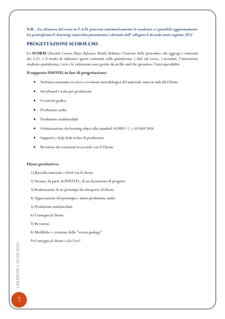 7
LMSERUDIO|20/02/2014
N.B. : La chiusura del corso in F.A.D. processa automaticamente le scadenze e i possibili aggiornamenti.
La piattaforma E-learning rispecchia pienamente i dettami dell’ allegato I Accordo stato regione 2012
PROGETTAZIONE SCORM LMS
Lo SCORM (Sharable Content Object Reference Model) definisce l’insieme delle procedure che aggrega i contenuti
dei L.O. e il modo di elaborare questi contenuti sulla piattaforma: i dati sul corso, i metadati, l’interazione
studente-piattaforma, i test e le valutazioni sono gestite da un file xml che garantisce l’interoperabilità.
Il supporto INFOTEL in fase di progettazione:
Scrittura contenuto ex novo o revisione metodologica del materiale usato in aula dal Cliente
Storyboard e testo per produzione
Creatività grafica
Produzione audio
Produzione multimediale
Ottimizzazione dei learning object allo standard SCORM 1.2. o SCORM 2004
Supporto e help desk in fase di produzione
Revisione dei contenuti in accordo con il Cliente
Flusso produttivo:
1) Raccolta materiale e brief con il cliente
2) Stesura, da parte di INFOTEL, di un documento di progetto
3) Realizzazione di un prototipo da sottoporre al cliente
4) Approvazione del prototipo e inizio produzione audio
5) Produzione multimediale
6) Consegna al cliente
7) Revisione
8) Modifiche e creazione dello "scorm package"
9) Consegna al cliente e Go Live!
 