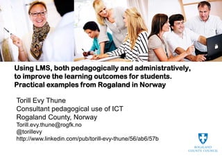 Using LMS, both pedagogically and administratively,
to improve the learning outcomes for students.
Practical examples from Rogaland in Norway

Torill Evy Thune
Consultant pedagogical use of ICT
Rogaland County, Norway
Torill.evy.thune@rogfk.no
@torillevy
http://www.linkedin.com/pub/torill-evy-thune/56/ab6/57b
 