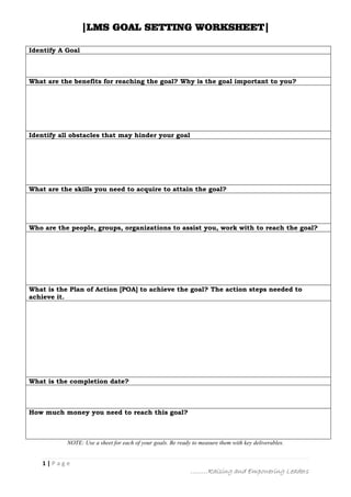 |LMS GOAL SETTING WORKSHEET|
1 | P a g e
………Raising and Empowering Leaders
Identify A Goal
What are the benefits for reaching the goal? Why is the goal important to you?
Identify all obstacles that may hinder your goal
What are the skills you need to acquire to attain the goal?
Who are the people, groups, organizations to assist you, work with to reach the goal?
What is the Plan of Action [POA] to achieve the goal? The action steps needed to
achieve it.
What is the completion date?
How much money you need to reach this goal?
NOTE: Use a sheet for each of your goals. Be ready to measure them with key deliverables.
 
