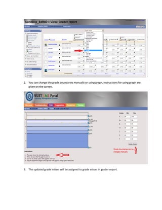 2. You can change the grade boundaries manually or using graph, Instructions for using graph are
   given on the screen.




3. The updated grade letters will be assigned to grade values in grader report.
 