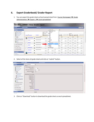 6.       Export Graderbook/ Grader Report
     1. You can export the grade sheet as Excel spread sheet from Course Homepage / ► Grade
        administration / ► Export / ► Excel spreadsheet




     2. Select all the items of grade sheet and click on “submit” button.




     3. Click on “Download” button to download the grade sheet as excel spreadsheet.
 