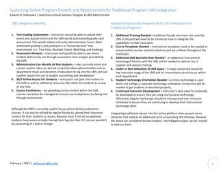 Sustaining Online Program Growth and Opportunities for Traditional Program LMS Integration
Edward B. Villanueva | Lead Instructional Systems Designer & LMS Administrator
February | 2015 | evillanueva@ict.edu 4
LMS Integation Benefits:
1. Test Grading Automation – instructors would be able to upload their
exams and quizzes online and the LMS would automatically grade each
assessment. This would reduce instructor administration hours. Note:
automated grading is only achieved in a “forced decision” test
environment (i.e. True False, Multiple Choice, Matching, and Ranking).
2. Assessment Analysis – instructors will quickly be able to see where
student deficiencies are through assessment item analysis provided by
the LMS.
3. Administration Can Identify At Risk Students – roles currently exists and
custom system roles can also be created to allow administration such as
department chairs and directors of education to log into the LMS and pull
student reports for use in student counselling and remediation.
4. 24/7 Online Access For Students – instructors can post information on
the LMS as well as additional resources like videos for students to access
at any time.
5. Course Consistency – by uploading course content within the LMS,
courses can better be managed to ensure course objectives are being met
through assessments.
Although the LMS is currently used to house online distance education
courses, it can also be utilized by regular faculty to upload their classroom
content for their students to access. Because most if not all occupational
students have access already, having them log into their ILT courses wouldn’t
be exhausting of a task or foreign.
Additional Resources Required With LMS Integration For
Traditional Programs:
1. Additional Training Needed – traditional faculty who have not used the
LMS in the past will need to be trained on how to integrate the
capabilities in their classroom.
2. Course Templates Needed – institutional templates need to be created to
ensure online courses use best practices and are uniform throughout the
institution.
3. Additional LMS Specialist Role Needed – an additional instructional
technologist familiar with the LMS will be needed to address tier-1
support and systems training.
4. Under or Non Utilization of LMS Space – a major concerned would be
low instructor usage of the LMS and an inconsistency would occur within
each department.
5. Student Technology Orientation Needed – as more technology is used
within the college, a separate technology orientation component will be
needed to get students on boarded properly.
6. Continued Instructor Development – instructor’s skills need to constantly
be developed to ensure they are using instructional technology
effectively. Regular workshops should be incorporated into instructor
schedules to ensure they are continuing to develop their instructional
technology skills.
Integrating traditional classes into the online platform does present some
obstacles that need to be addressed prior to launching the initiative. Because
the above are considered known-knowns, risk mitigation plans can be created
to address them.
 