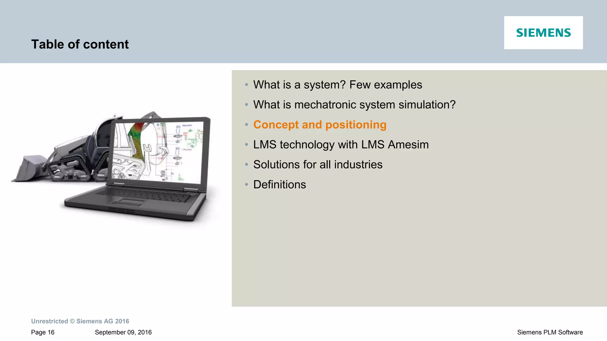 Unrestricted © Siemens AG 2016
September 09, 2016Page 16 Siemens PLM Software
Table of content
• What is a system? Few examples
• What is mechatronic system simulation?
• Concept and positioning
• LMS technology with LMS Amesim
• Solutions for all industries
• Definitions
 