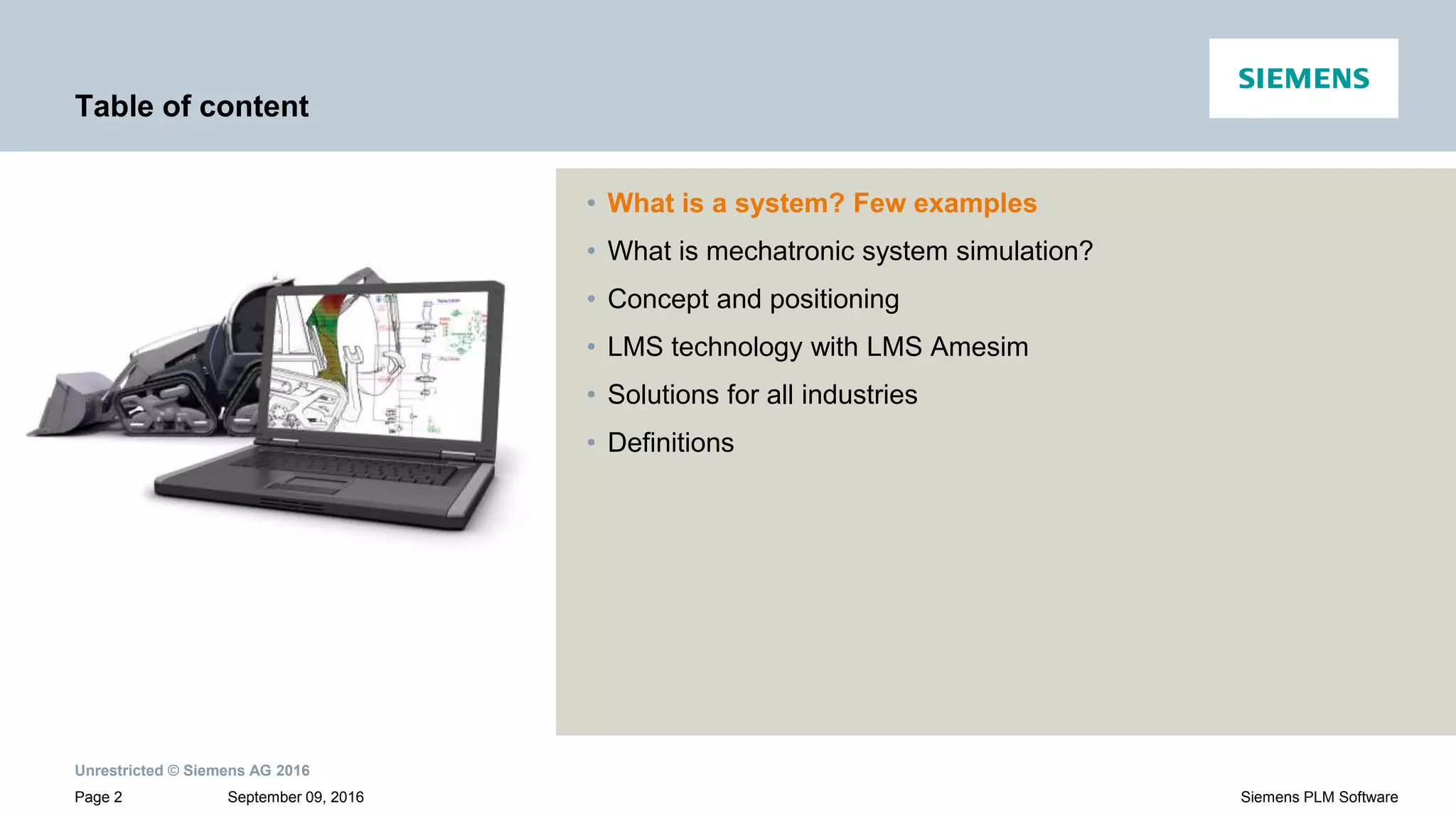 Unrestricted © Siemens AG 2016
September 09, 2016Page 2 Siemens PLM Software
Table of content
• What is a system? Few examples
• What is mechatronic system simulation?
• Concept and positioning
• LMS technology with LMS Amesim
• Solutions for all industries
• Definitions
 