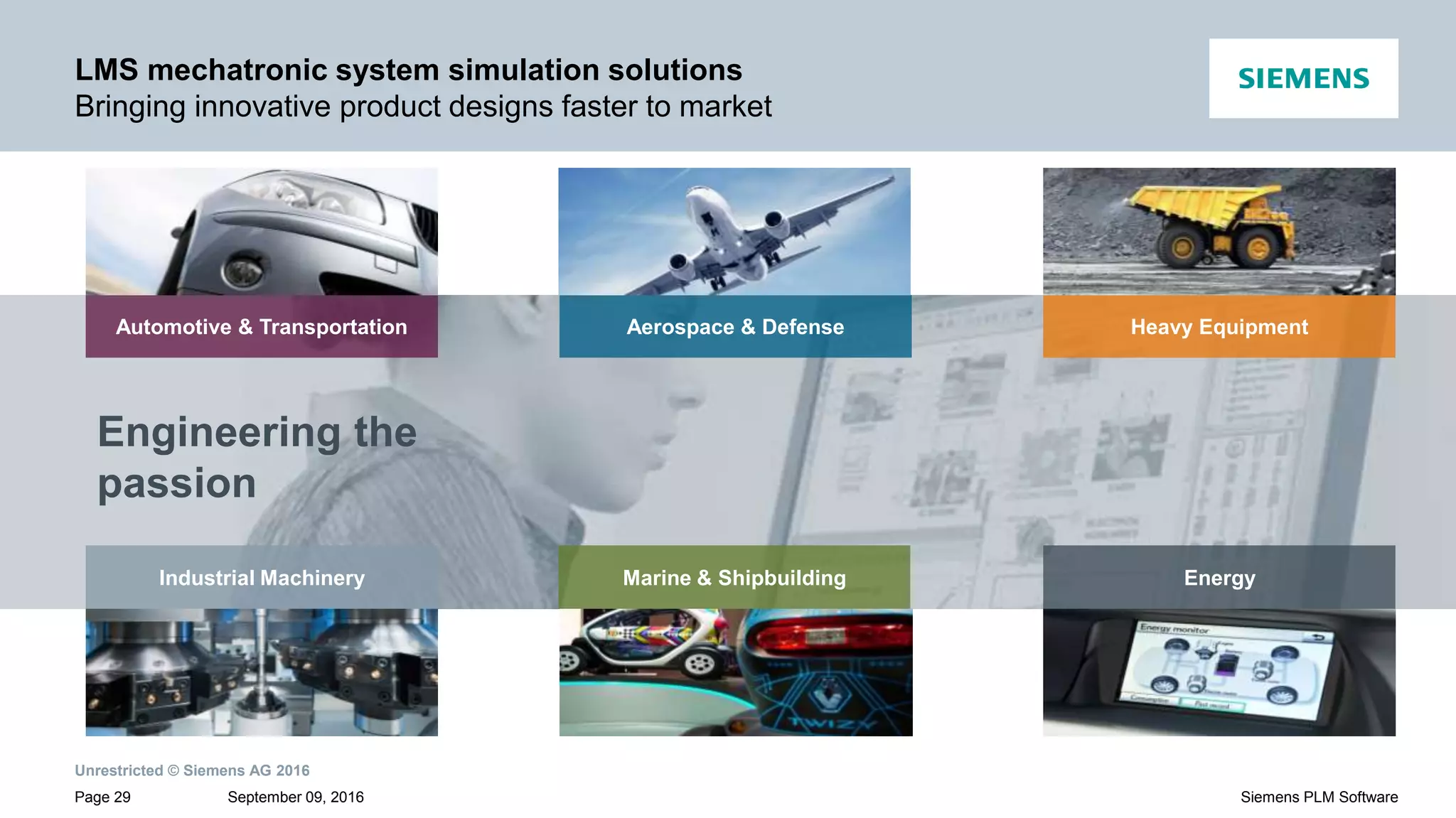 Unrestricted © Siemens AG 2016
September 09, 2016Page 29 Siemens PLM Software
LMS mechatronic system simulation solutions
Bringing innovative product designs faster to market
Engineering the
passion
EnergyIndustrial Machinery Marine & Shipbuilding
Aerospace & Defense Heavy EquipmentAutomotive & Transportation
 