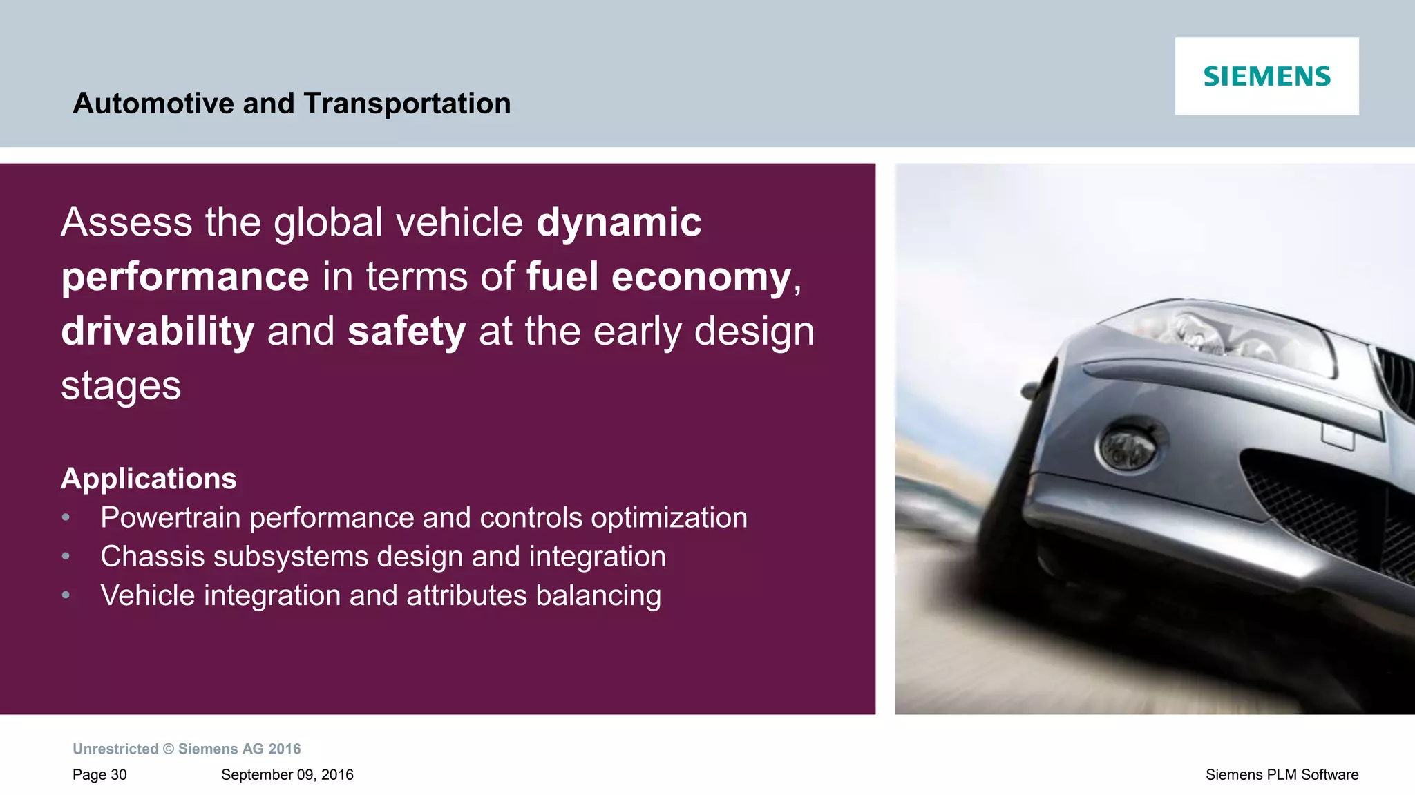 Unrestricted © Siemens AG 2016
September 09, 2016Page 30 Siemens PLM Software
Automotive and Transportation
Assess the global vehicle dynamic
performance in terms of fuel economy,
drivability and safety at the early design
stages
Applications
• Powertrain performance and controls optimization
• Chassis subsystems design and integration
• Vehicle integration and attributes balancing
 