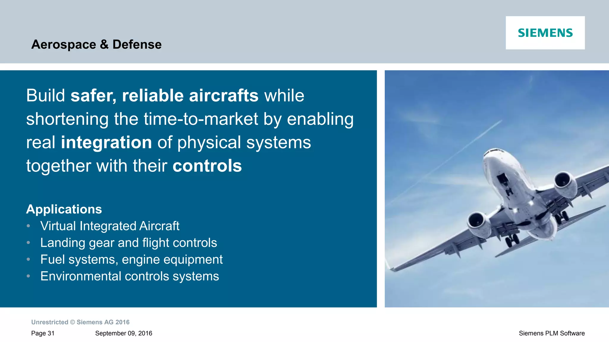 Unrestricted © Siemens AG 2016
September 09, 2016Page 31 Siemens PLM Software
Aerospace & Defense
Build safer, reliable aircrafts while
shortening the time-to-market by enabling
real integration of physical systems
together with their controls
Applications
• Virtual Integrated Aircraft
• Landing gear and flight controls
• Fuel systems, engine equipment
• Environmental controls systems
 