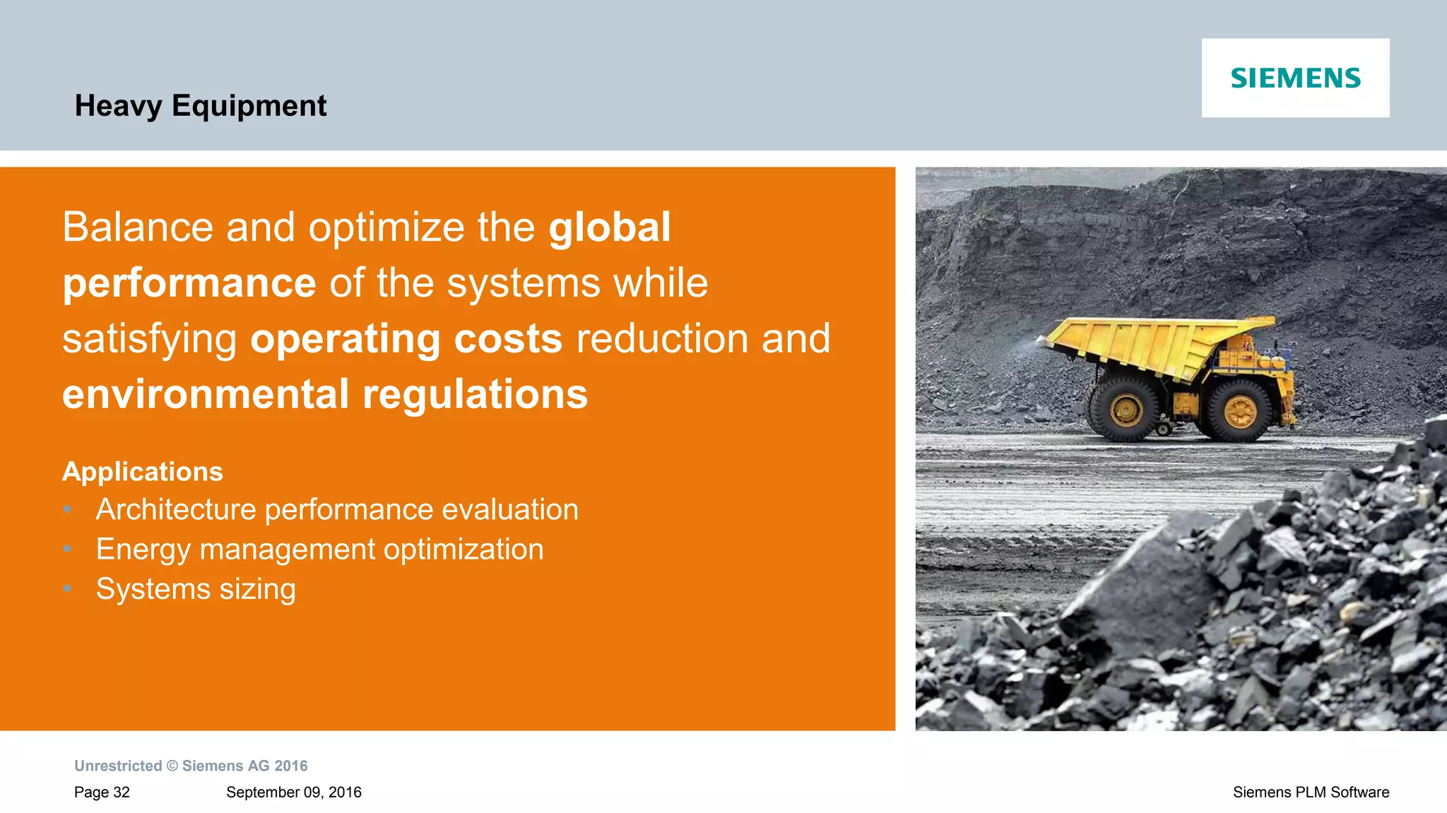 Unrestricted © Siemens AG 2016
September 09, 2016Page 32 Siemens PLM Software
Heavy Equipment
Balance and optimize the global
performance of the systems while
satisfying operating costs reduction and
environmental regulations
Applications
• Architecture performance evaluation
• Energy management optimization
• Systems sizing
 