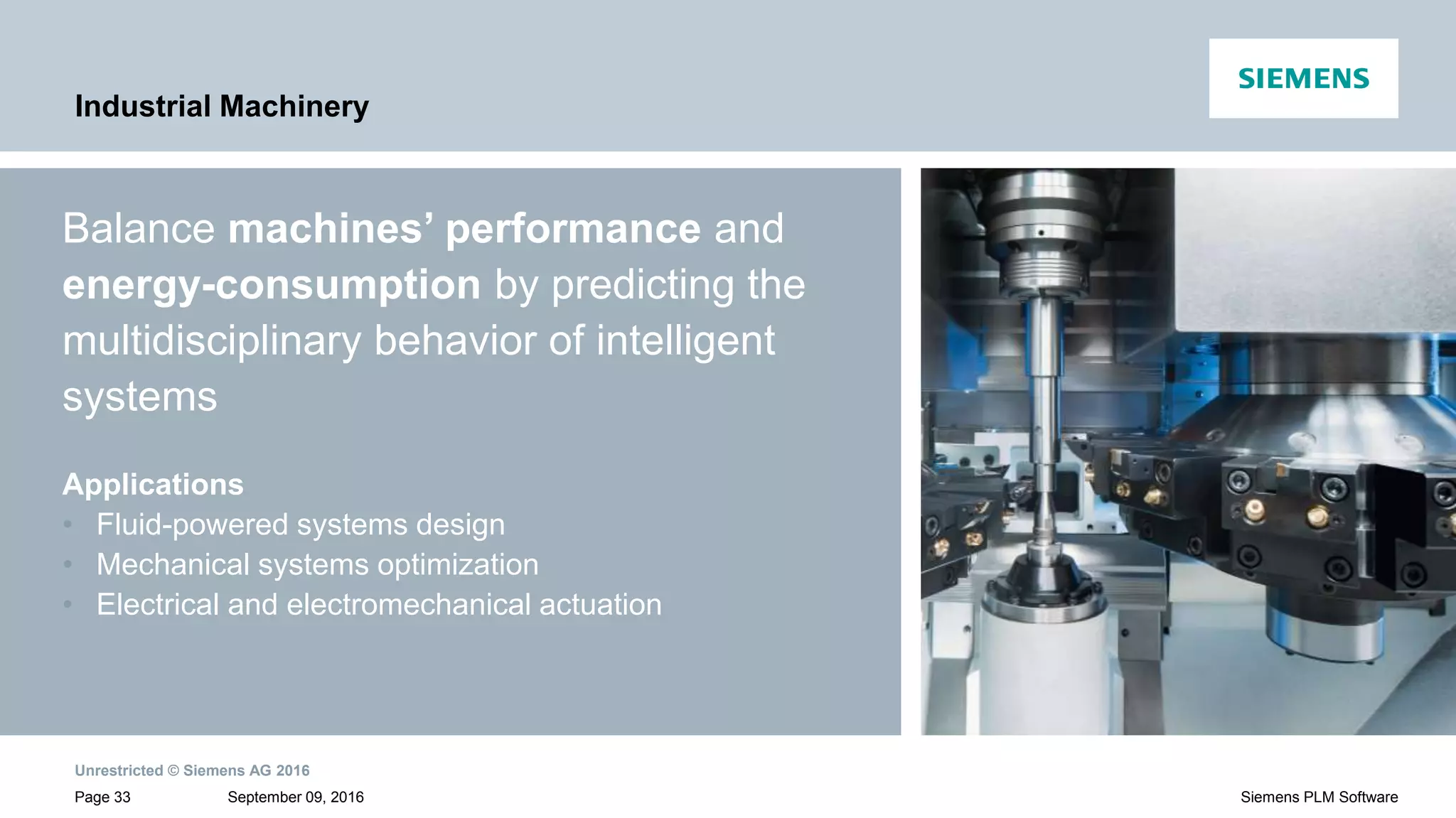 Unrestricted © Siemens AG 2016
September 09, 2016Page 33 Siemens PLM Software
Industrial Machinery
Balance machines’ performance and
energy-consumption by predicting the
multidisciplinary behavior of intelligent
systems
Applications
• Fluid-powered systems design
• Mechanical systems optimization
• Electrical and electromechanical actuation
 