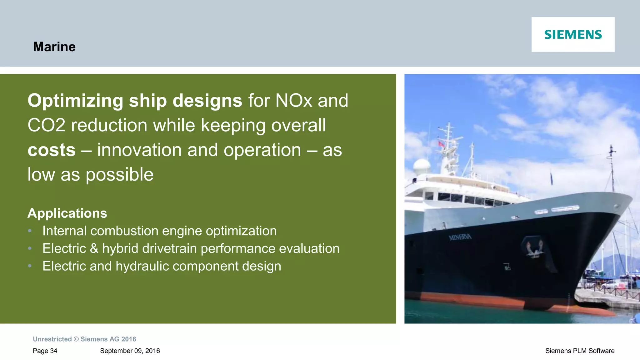 Unrestricted © Siemens AG 2016
September 09, 2016Page 34 Siemens PLM Software
Marine
Optimizing ship designs for NOx and
CO2 reduction while keeping overall
costs – innovation and operation – as
low as possible
Applications
• Internal combustion engine optimization
• Electric & hybrid drivetrain performance evaluation
• Electric and hydraulic component design
 