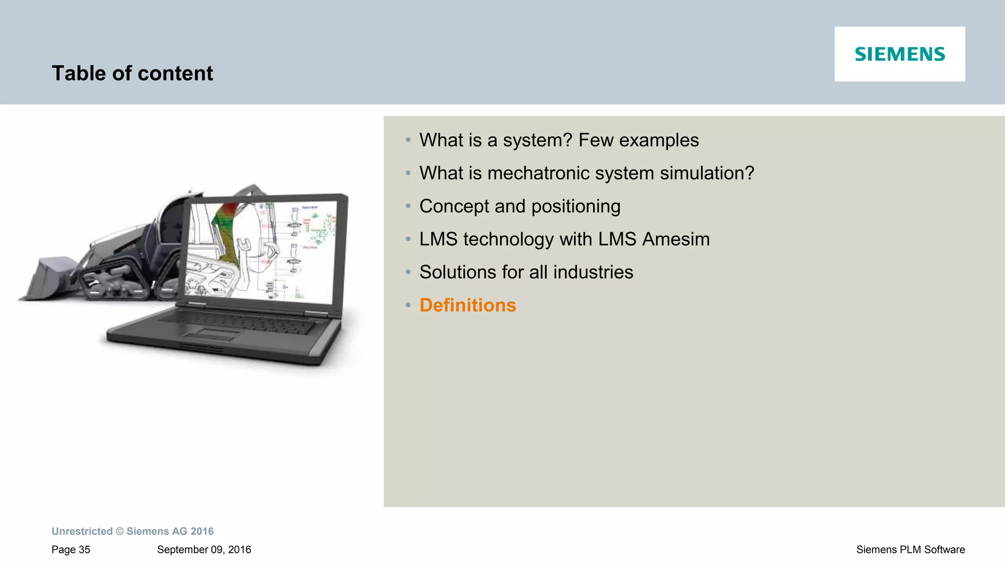 Unrestricted © Siemens AG 2016
September 09, 2016Page 35 Siemens PLM Software
Table of content
• What is a system? Few examples
• What is mechatronic system simulation?
• Concept and positioning
• LMS technology with LMS Amesim
• Solutions for all industries
• Definitions
 