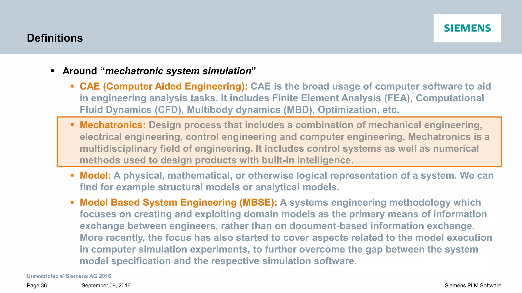 Unrestricted © Siemens AG 2016
September 09, 2016Page 36 Siemens PLM Software
Definitions
 Around “mechatronic system simulation”
 CAE (Computer Aided Engineering): CAE is the broad usage of computer software to aid
in engineering analysis tasks. It includes Finite Element Analysis (FEA), Computational
Fluid Dynamics (CFD), Multibody dynamics (MBD), Optimization, etc.
 Mechatronics: Design process that includes a combination of mechanical engineering,
electrical engineering, control engineering and computer engineering. Mechatronics is a
multidisciplinary field of engineering. It includes control systems as well as numerical
methods used to design products with built-in intelligence.
 Model: A physical, mathematical, or otherwise logical representation of a system. We can
find for example structural models or analytical models.
 Model Based System Engineering (MBSE): A systems engineering methodology which
focuses on creating and exploiting domain models as the primary means of information
exchange between engineers, rather than on document-based information exchange.
More recently, the focus has also started to cover aspects related to the model execution
in computer simulation experiments, to further overcome the gap between the system
model specification and the respective simulation software.
 
