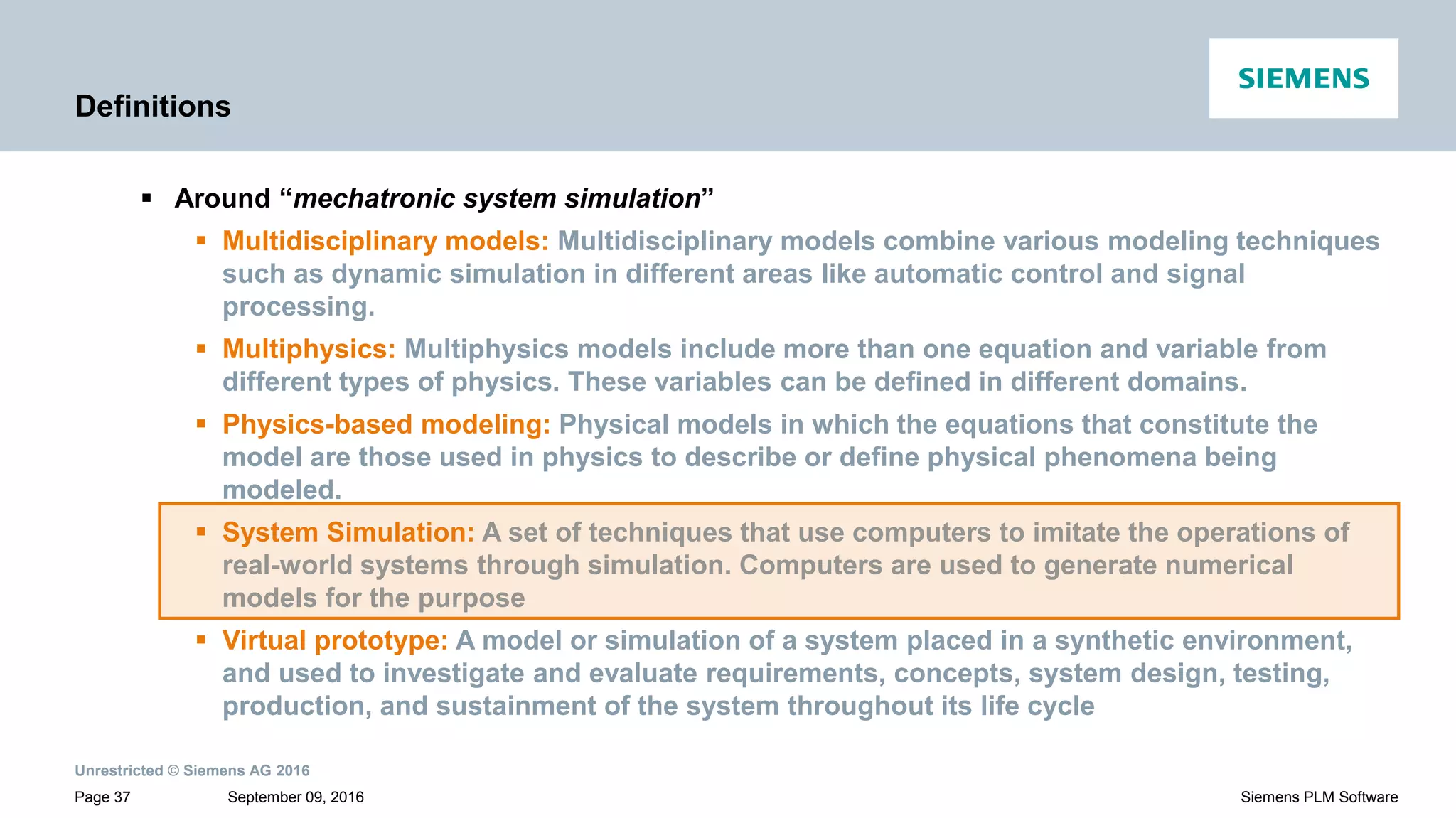 Unrestricted © Siemens AG 2016
September 09, 2016Page 37 Siemens PLM Software
Definitions
 Around “mechatronic system simulation”
 Multidisciplinary models: Multidisciplinary models combine various modeling techniques
such as dynamic simulation in different areas like automatic control and signal
processing.
 Multiphysics: Multiphysics models include more than one equation and variable from
different types of physics. These variables can be defined in different domains.
 Physics-based modeling: Physical models in which the equations that constitute the
model are those used in physics to describe or define physical phenomena being
modeled.
 System Simulation: A set of techniques that use computers to imitate the operations of
real-world systems through simulation. Computers are used to generate numerical
models for the purpose
 Virtual prototype: A model or simulation of a system placed in a synthetic environment,
and used to investigate and evaluate requirements, concepts, system design, testing,
production, and sustainment of the system throughout its life cycle
 