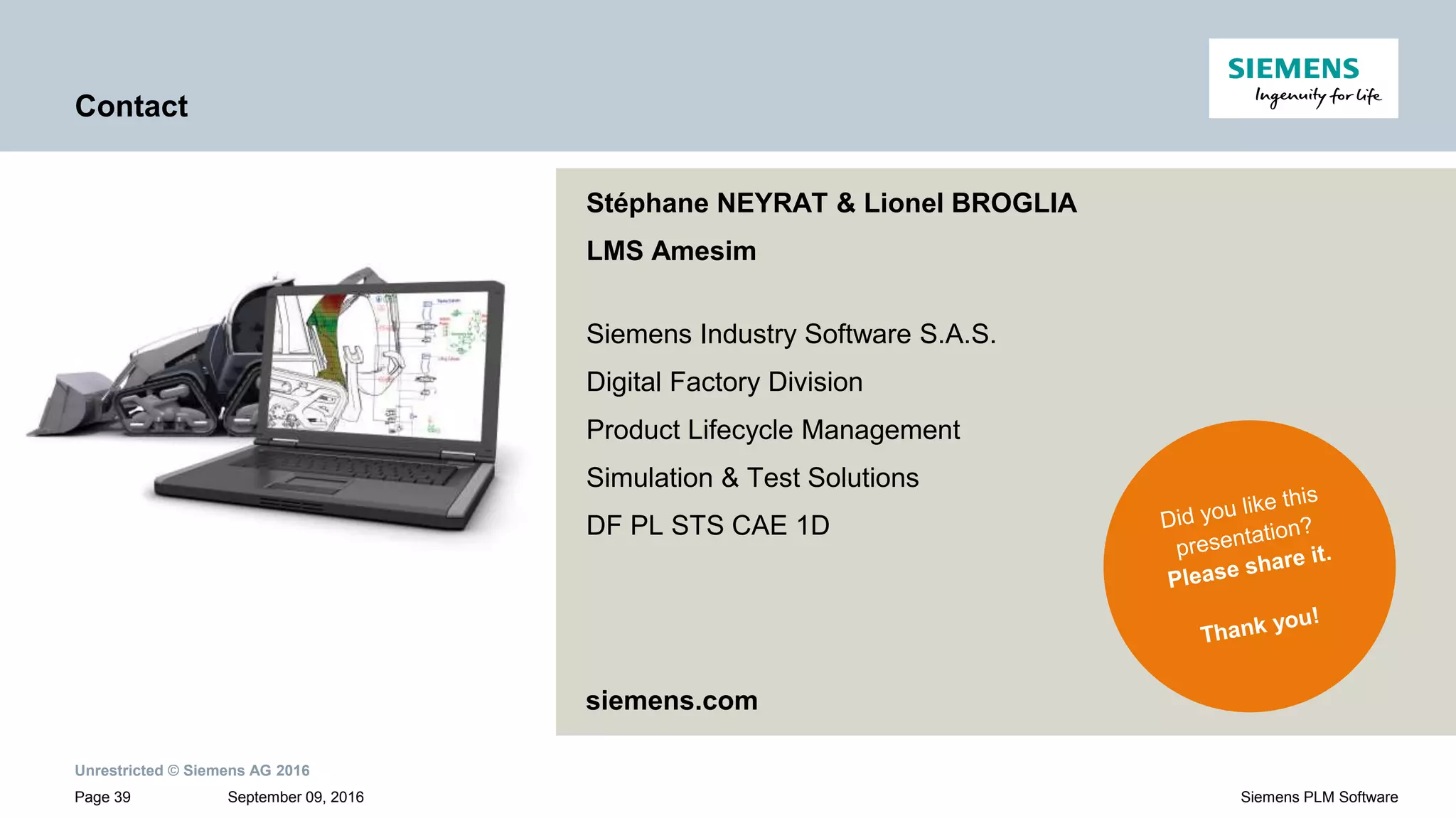 Unrestricted © Siemens AG 2016
September 09, 2016Page 39 Siemens PLM Software
Contact
Stéphane NEYRAT & Lionel BROGLIA
LMS Amesim
Siemens Industry Software S.A.S.
Digital Factory Division
Product Lifecycle Management
Simulation & Test Solutions
DF PL STS CAE 1D
siemens.com
 