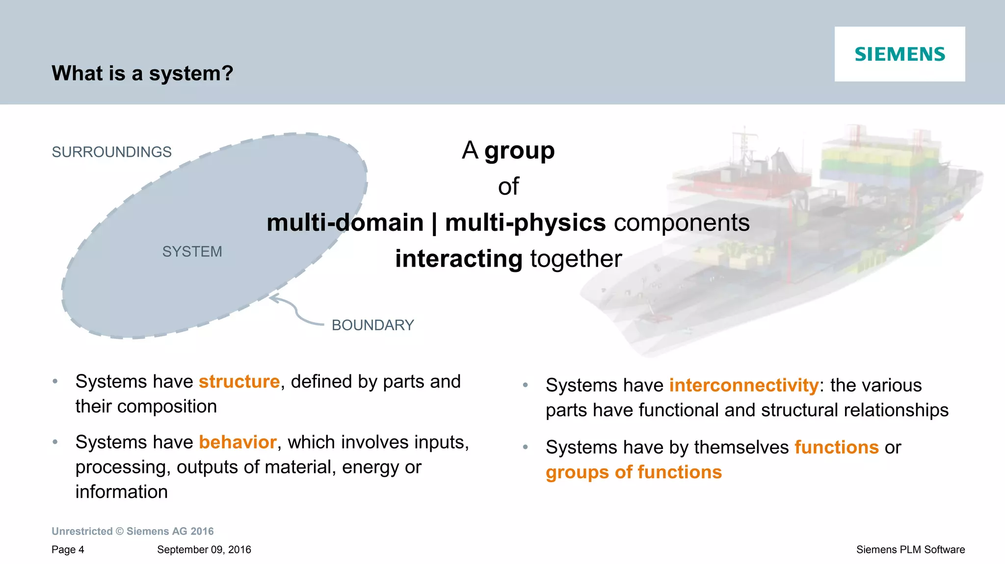 Unrestricted © Siemens AG 2016
September 09, 2016Page 4 Siemens PLM Software
What is a system?
• Systems have interconnectivity: the various
parts have functional and structural relationships
• Systems have by themselves functions or
groups of functions
• Systems have structure, defined by parts and
their composition
• Systems have behavior, which involves inputs,
processing, outputs of material, energy or
information
SURROUNDINGS
SYSTEM
BOUNDARY
A group
of
multi-domain | multi-physics components
interacting together
 