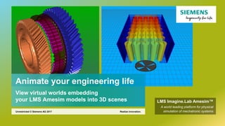 Animate your engineering life
View virtual worlds embedding
your LMS Amesim models into 3D scenes
Realize innovation.Unrestricted © Siemens AG 2017
LMS Imagine.Lab Amesim™
A world leading platform for physical
simulation of mechatronic systems
 