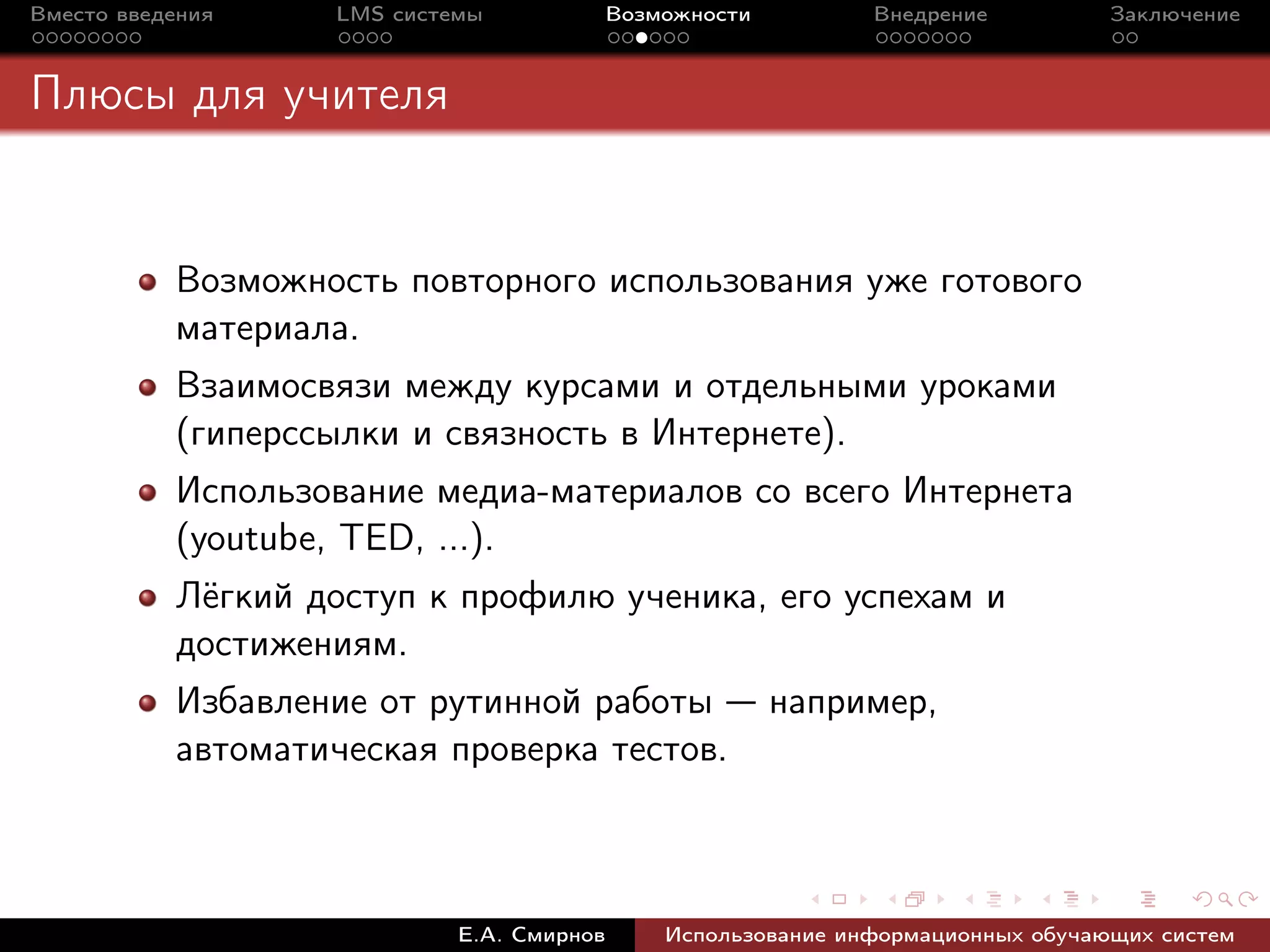 Вместо введения    LMS системы             Возможности         Внедрение          Заключение



Плюсы для учителя


           Возможность повторного использования уже готового
           материала.
           Взаимосвязи между курсами и отдельными уроками
           (гиперссылки и связность в Интернете).
           Использование медиа-материалов со всего Интернета
           (youtube, TED, ...).
           Лёгкий доступ к профилю ученика, его успехам и
           достижениям.
           Избавление от рутинной работы — например,
           автоматическая проверка тестов.



                            Е.А. Смирнов       Использование информационных обучающих систем
 