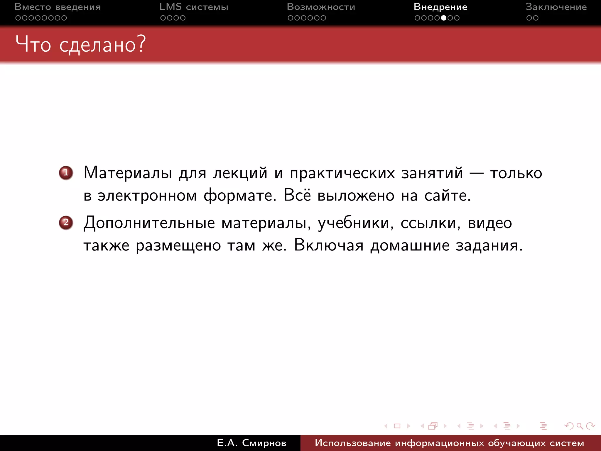 Вместо введения     LMS системы             Возможности         Внедрение          Заключение



Что сделано?




        1   Материалы для лекций и практических занятий — только
            в электронном формате. Всё выложено на сайте.
        2   Дополнительные материалы, учебники, ссылки, видео
            также размещено там же. Включая домашние задания.




                             Е.А. Смирнов       Использование информационных обучающих систем
 