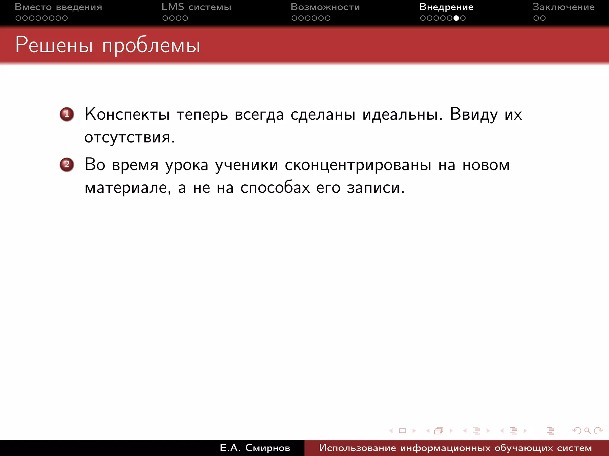 Вместо введения     LMS системы             Возможности         Внедрение          Заключение



Решены проблемы

        1   Конспекты теперь всегда сделаны идеальны. Ввиду их
            отсутствия.
        2   Во время урока ученики сконцентрированы на новом
            материале, а не на способах его записи.




                             Е.А. Смирнов       Использование информационных обучающих систем
 