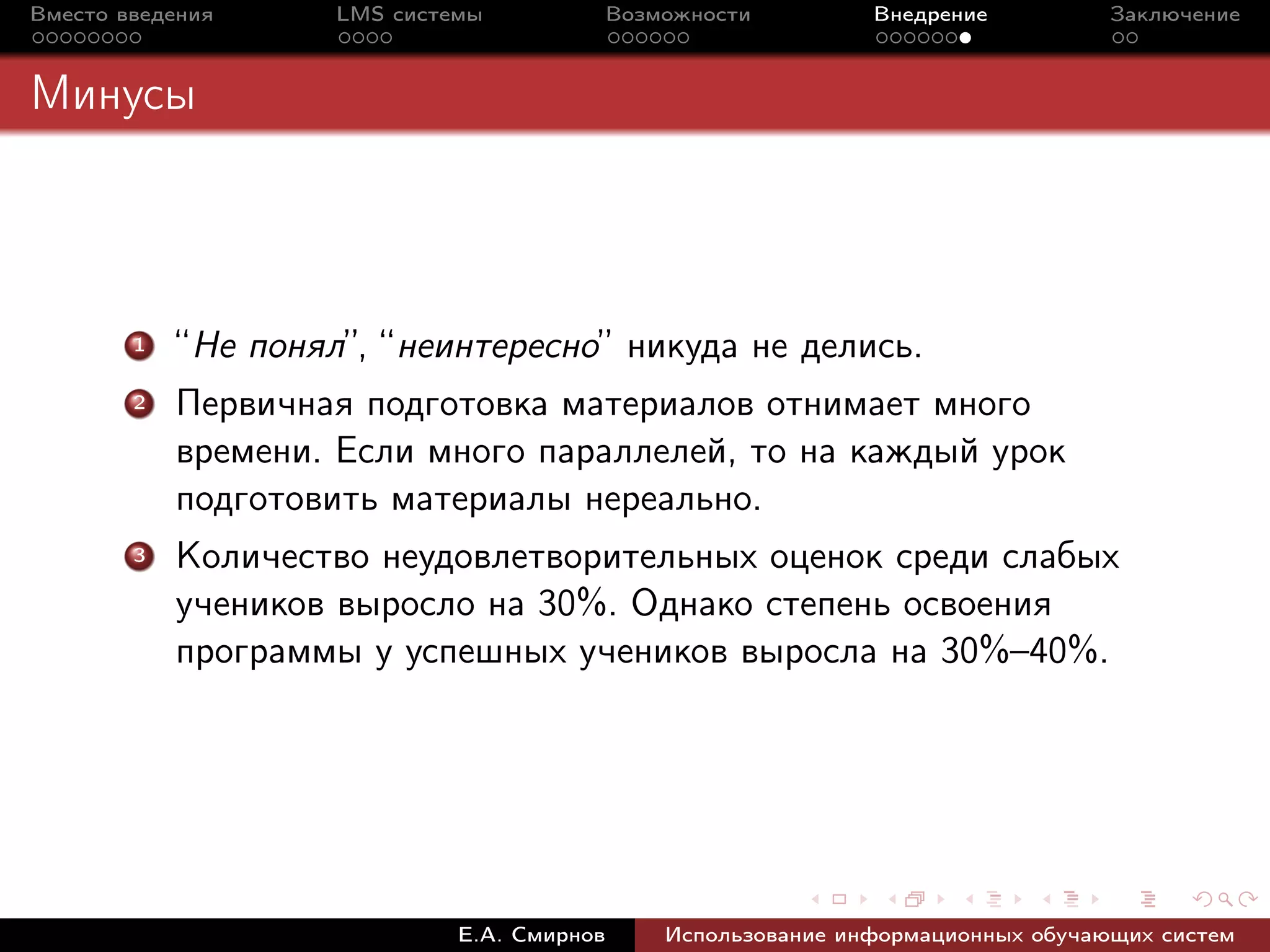Вместо введения      LMS системы             Возможности         Внедрение          Заключение



Минусы



        1   “Не понял”, “неинтересно” никуда не делись.
        2   Первичная подготовка материалов отнимает много
            времени. Если много параллелей, то на каждый урок
            подготовить материалы нереально.
        3   Количество неудовлетворительных оценок среди слабых
            учеников выросло на 30%. Однако степень освоения
            программы у успешных учеников выросла на 30%–40%.




                              Е.А. Смирнов       Использование информационных обучающих систем
 