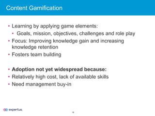 18
Content Gamification
• Learning by applying game elements:
• Goals, mission, objectives, challenges and role play
• Focus: Improving knowledge gain and increasing
knowledge retention
• Fosters team building
• Adoption not yet widespread because:
• Relatively high cost, lack of available skills
• Need management buy-in
 