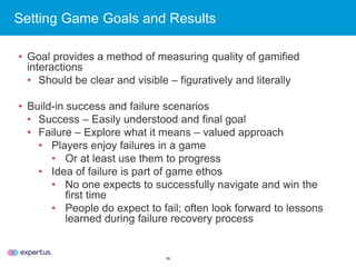19
Setting Game Goals and Results
• Goal provides a method of measuring quality of gamified
interactions
• Should be clear and visible – figuratively and literally
• Build-in success and failure scenarios
• Success – Easily understood and final goal
• Failure – Explore what it means – valued approach
• Players enjoy failures in a game
• Or at least use them to progress
• Idea of failure is part of game ethos
• No one expects to successfully navigate and win the
first time
• People do expect to fail; often look forward to lessons
learned during failure recovery process
 