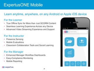 28
ExpertusONE Mobile
For the Learner
• True Offline Sync for More than Just SCORM Content
• Seamless Learning Experience Across any Device
• Advanced Video Streaming Experience and Support
For the Instructor
• Presence Sensing
• Mobile Evaluations
• Classroom Collaboration Tools and Social Learning
For the Manager
• Enhanced Manager Workflow Dashboards
• Easy-Compliance Monitoring
• Mobile Reporting
Learn anytime, anywhere, on any Android or Apple iOS device
 