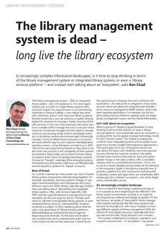 LIBRARY MANAGEMENT SYSTEMS
The library management
system is dead –
long live the library ecosystem
In increasingly complex information landscapes, is it time to stop thinking in terms
of the library management system or integrated library system, or even a ‘library
services platform’ – and instead start talking about an ‘ecosystem’, asks Ken Chad.
Ken Chad (ken@
kenchadconsulting.com,
@KenChad) is Director
of Ken Chad
Consulting Ltd.
www.kenchadconsulting.com
18 CILIPUPDATE
THE library management system – LMS (or integrated
library system – ILS in US parlance) is, for most organi-
sations, just one part of a wider library systems infra-
structure. Indeed, for many libraries it is of diminishing
importance. Pearson College, a new Higher Education
(HE) institution, doesn’t even have one. When academic
libraries looked for e-journal solutions or public libraries
looked for solutions to manage e-books, they found the
LMS wanting. In the main they employed alternative solu-
tions to enable staff to manage and users to discover those
resources. As libraries struggle with the need to manage
a diverse and growing range of print and digital materi-
als, so the library systems environment gets increasingly
complex. Trying to deliver those resources in a conven-
ient and coherent way to users requires interdependent,
seamless systems. Lorcan Dempsey summed it up in 2007:
‘One of the main issues facing libraries as they work to cre-
ate richer user services is the complexity of their systems
environment. Reductively, we can think of three classes
of systems: 1 the classic ILS [Integrated Library System]
focused on “bought” materials; 2 the emerging systems
framework around licensed collections; and 3 potentially
several repository systems for “digital” resources’.
Best of breed
For a while it seemed as if the answer was ‘best of breed’
library system components interoperating together. For
example, new library ‘discovery systems’1 began to sup-
plant conventional Opacs and interoperate with many
different ‘back-end’ LMSs. Nearly a decade ago, Andrew
Pace was talking about ‘dismantling’ the integrated
library system:2 ‘XML, web services, OpenURL, OAI-
PMH, and the rapid development and approval of new
standards are the true hope for the ILS. Perhaps we’ll
come to call them interoperable library systems, or even
integrated library services.’ Interoperability, however,
remained a problem. In 2012, speaking about what he
calls a new generation of ‘library services platforms’,
Marshall Breeding noted that this trend might be
beginning to be reversed. ‘As the back-end modern-
ises and becomes more comprehensive itself, and has
more hooks into the remote resources, it reintroduces
the opportunity to integrate discovery and back-end
automation.’ 3 As well as the re-integration of discovery
services, these new platforms integrate back-end elec-
tronic resource management (ERM) systems, which had
been separate applications. For example, the ExLibris
Alma Library Services Platform replaces both the Aleph
library management system and the Verde ERM system.
Let’s talk about an ecosystem
What is going on? Maybe it would be better to stop
thinking in terms of the LMS/ILS, or even a ‘library
services platform’ and instead talk about an ‘ecosystem.’4
Looking at the top ten global strategic technology trends
for 2013, Gartner noted: ‘The market is undergoing
a shift to more integrated systems and ecosystems and
away from loosely coupled heterogeneous approaches’.5
The report goes on to say: ‘Driving this trend is the
user desire for lower cost, simplicity, and more assured
security. Driving the trend for vendors is the ability
to have more control of the solution stack and obtain
greater margin in the sale as well as offer a complete
solution stack in a controlled environment’. This is not
to say the vendor develops and provides all the elements
in the ecosystem. Apple is the obvious example here. It
provides a platform for the ‘community’ (including HE)
to develop content and apps which are nonetheless deliv-
ered as part of a coherent ‘ecosystem’, over which Apple
exerts considerable control.
An increasingly complex landscape
If this is a trend for technology in general, perhaps it
is no surprise to see it beginning to be reflected in the
library system environment. So what is, or might be,
encompassed by a library technology ecosystem? In the
last century, we spoke of ‘stand alone’ library manage-
ment systems and by the late 90s these systems had
become functionally rich, with many ‘modules’ to man-
age different aspects of library management. With the
advent of more digital resources, especially electronic
journals and the web, things became more complex.
The number of elements or functions covered in such
a systems environment – or ‘ecosystem’ – has grown
September 2013
 