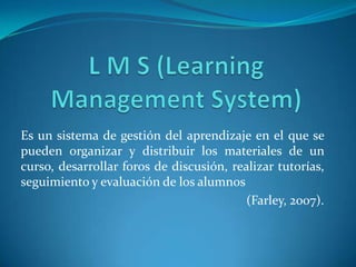 Es un sistema de gestión del aprendizaje en el que se
pueden organizar y distribuir los materiales de un
curso, desarrollar foros de discusión, realizar tutorías,
seguimiento y evaluación de los alumnos
(Farley, 2007).
 