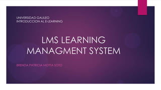 UNIVERSIDAD GALILEO
INTRODUCCION AL E-LEARNING




       LMS LEARNING
     MANAGMENT SYSTEM
BRENDA PATRICIA MOTTA SOTO
 