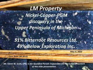 LM Property
Nickel-Copper-PGM
discovery in the
Upper Peninsula of Michigan
51% Bitterroot Resources Ltd.
49% Below Exploration Inc.
Mr. Glenn W. Scott, CPG, is the Qualified Person responsible for the technical content
of this slide presentation.
May 4, 2022
Core from LM 20-01
 