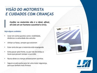 Confiar no motorista não é o ideal, afinal,
ali está um ser humano suscetível a erros.
Veja alguns cuidados:
• Levar em conta quesitos como: visibilidade,
distância e a velocidade dos veículos
• Utilizar as faixas, sempre que existirem
• Estar certo de que o motorista está enxergando
• Evite passar pela frente, ou por trás de ônibus e
locais que possam tampar a sua visão
• Nunca deixe as crianças atravessarem sozinhas
• Segure-as pelo pulso para ter uma maior segurança,
para que tenham mais firmeza
VISÃO DO MOTORISTA
E CUIDADOS COM CRIANÇAS
|
 