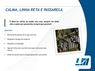 É ideal ter calma ao andar nas ruas, sempre em linha
reta e optar por passarelas sempre que possível.
Veja mais:
• Nunca tenha pressa ao cruzar uma rua
• Respeite o tempo de travessia
• Respeite a sinalização
• Siga em linha reta. Isso fará com que o percurso seja
menor
• Ande um pouco mais e vá pela passarela, caso exista
CALMA, LINHA RETA E PASSARELA
|
 